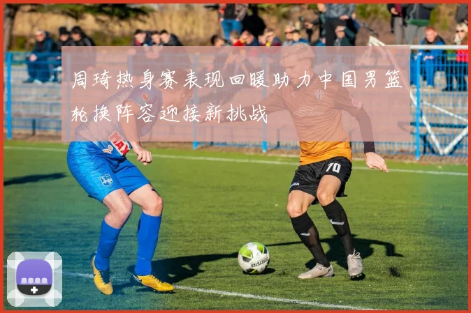 周琦热身赛表现回暖助力中国男篮轮换阵容迎接新挑战