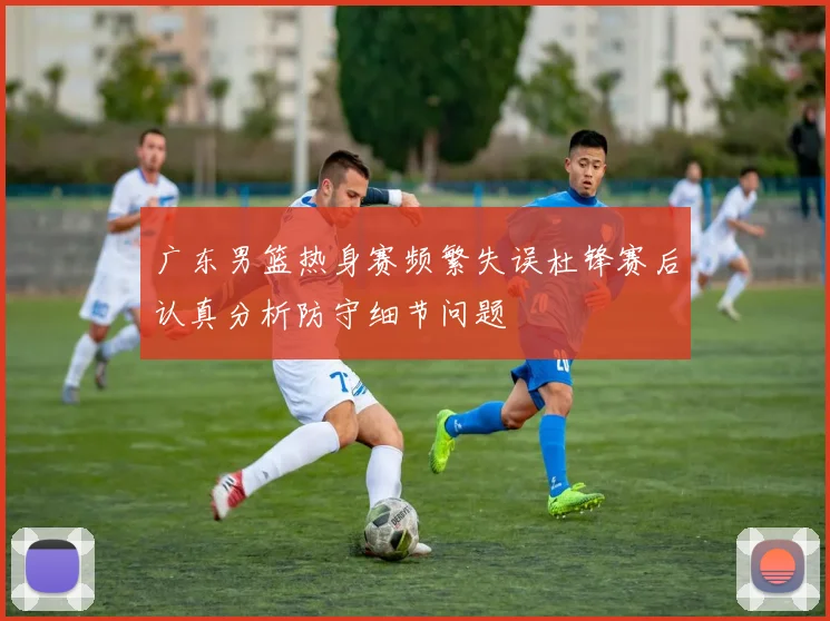 广东男篮热身赛频繁失误杜锋赛后认真分析防守细节问题