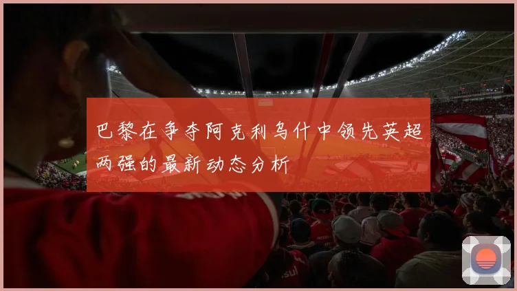 巴黎在争夺阿克利乌什中领先英超两强的最新动态分析