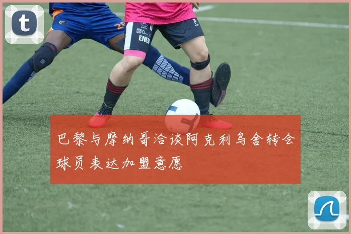 巴黎与摩纳哥洽谈阿克利乌舍转会球员表达加盟意愿
