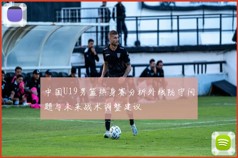 中国U19男篮热身赛分析外线防守问题与未来战术调整建议