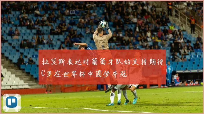 拉莫斯表达对葡萄牙队的支持期待C罗在世界杯中圆梦夺冠