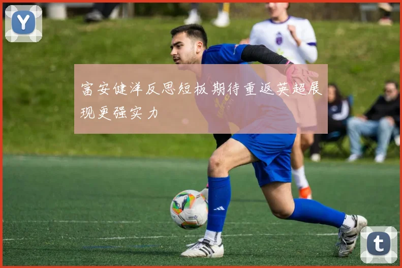 富安健洋反思短板期待重返英超展现更强实力