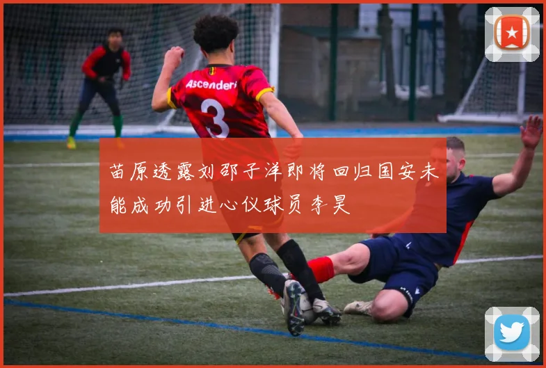 苗原透露刘邵子洋即将回归国安未能成功引进心仪球员李昊