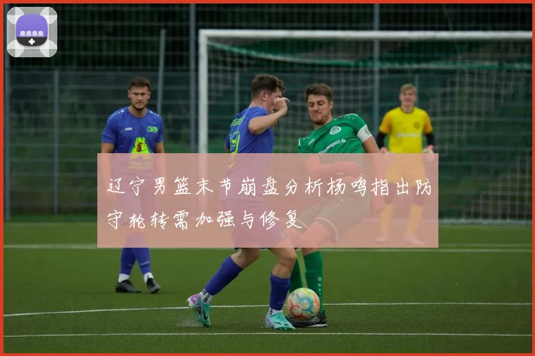 辽宁男篮末节崩盘分析杨鸣指出防守轮转需加强与修复