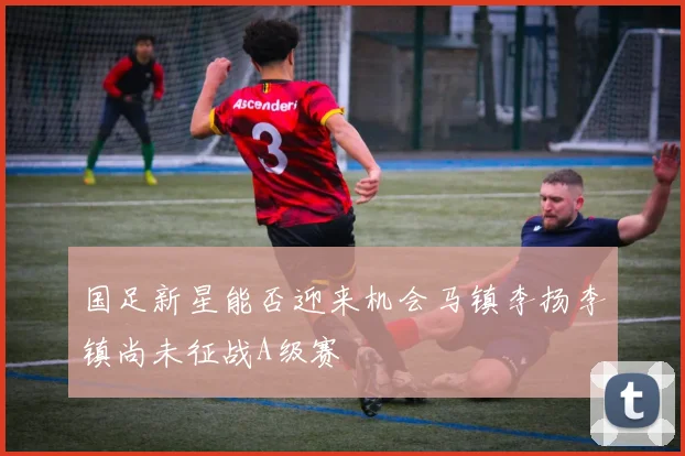 国足新星能否迎来机会马镇李扬李镇尚未征战A级赛