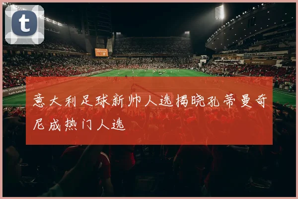 意大利足球新帅人选揭晓孔蒂曼奇尼成热门人选
