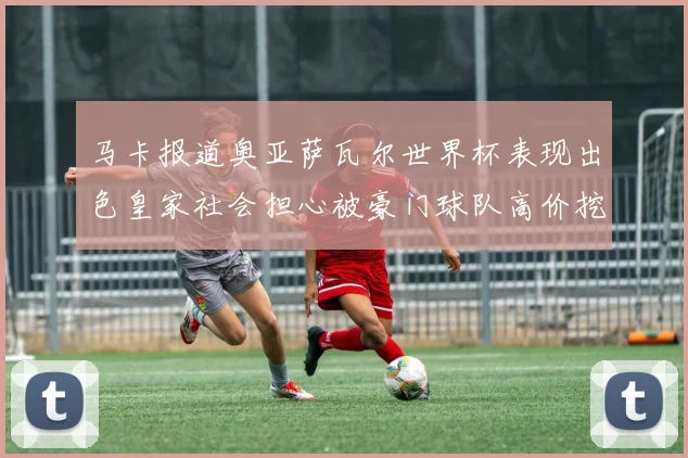 马卡报道奥亚萨瓦尔世界杯表现出色皇家社会担心被豪门球队高价挖角