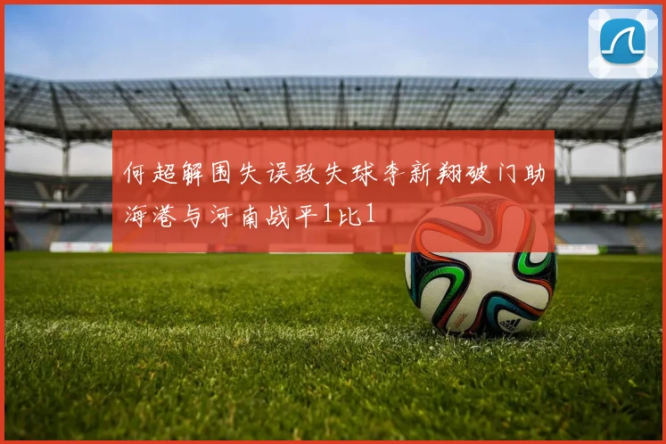 何超解围失误致失球李新翔破门助海港与河南战平1比1