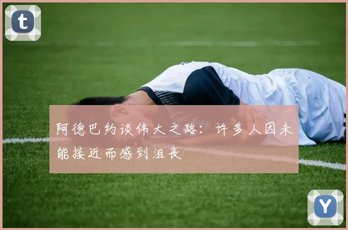 阿德巴约谈伟大之路：许多人因未能接近而感到沮丧