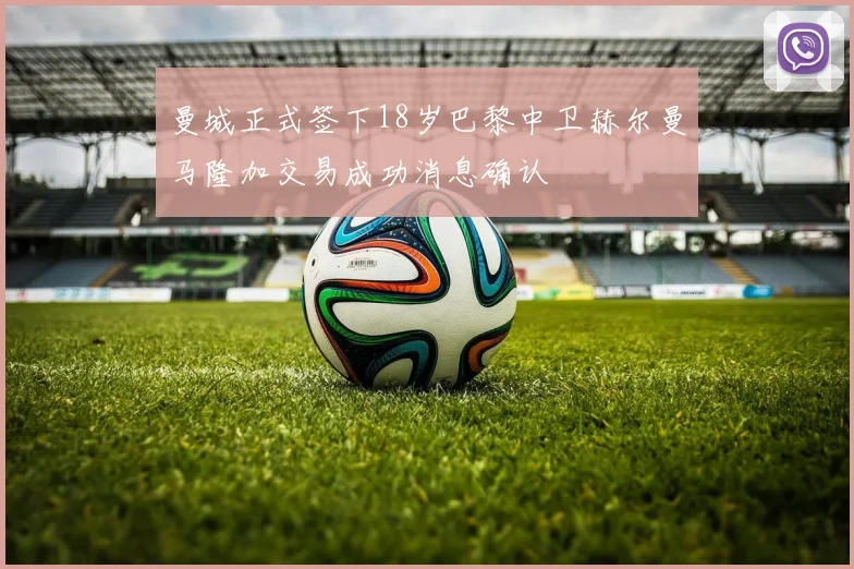 曼城正式签下18岁巴黎中卫赫尔曼马隆加交易成功消息确认