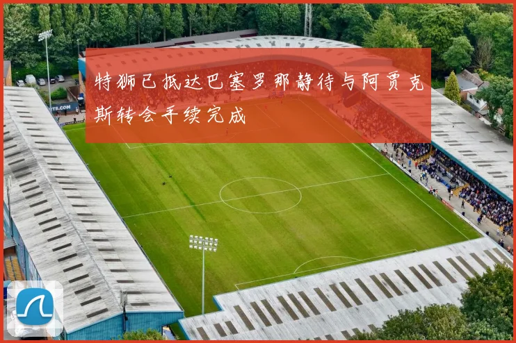 特狮已抵达巴塞罗那静待与阿贾克斯转会手续完成