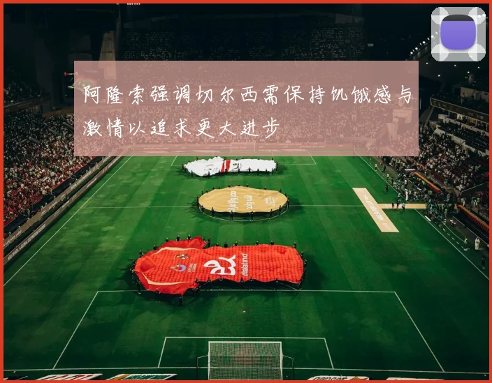阿隆索强调切尔西需保持饥饿感与激情以追求更大进步