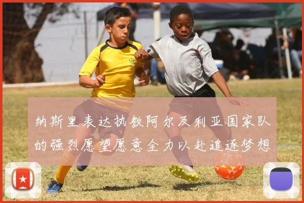 纳斯里表达执教阿尔及利亚国家队的强烈愿望愿意全力以赴追逐梦想