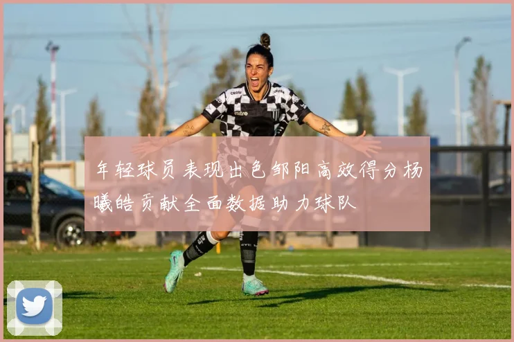 年轻球员表现出色邹阳高效得分杨曦皓贡献全面数据助力球队