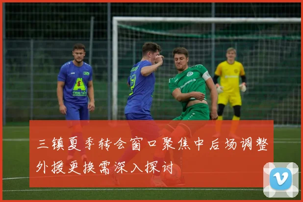 三镇夏季转会窗口聚焦中后场调整外援更换需深入探讨