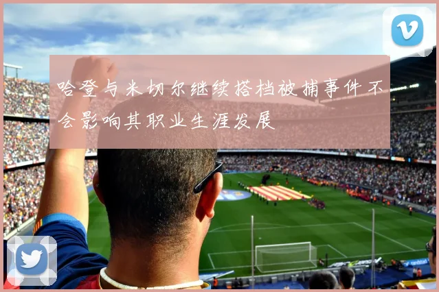 哈登与米切尔继续搭档被捕事件不会影响其职业生涯发展