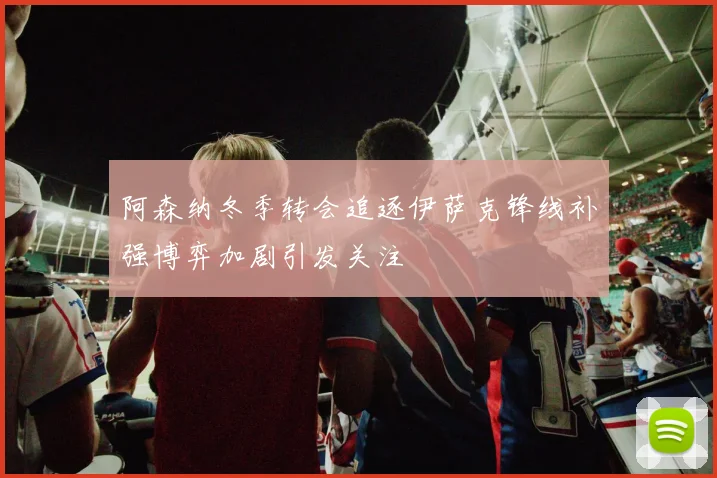 阿森纳冬季转会追逐伊萨克锋线补强博弈加剧引发关注
