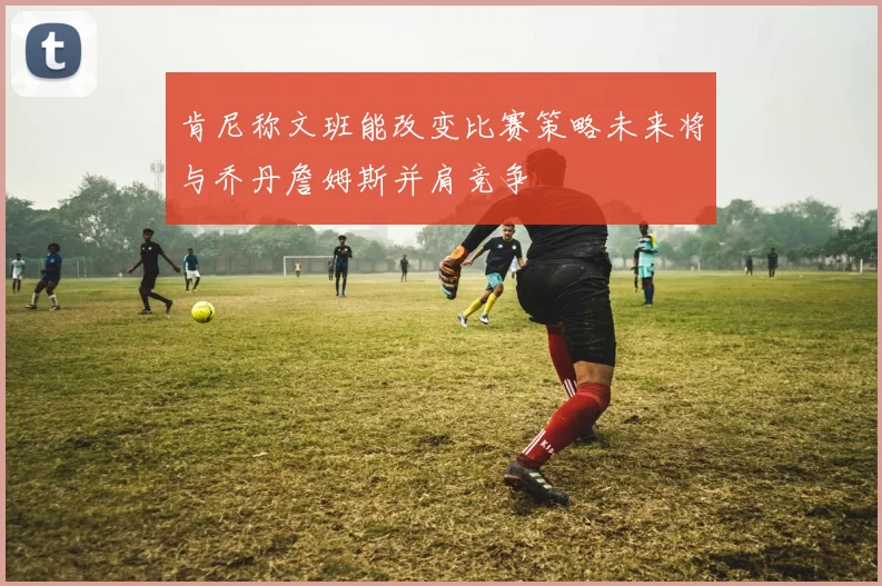 肯尼称文班能改变比赛策略未来将与乔丹詹姆斯并肩竞争