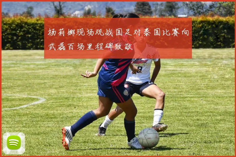 杨莉娜现场观战国足对泰国比赛向武磊百场里程碑致敬