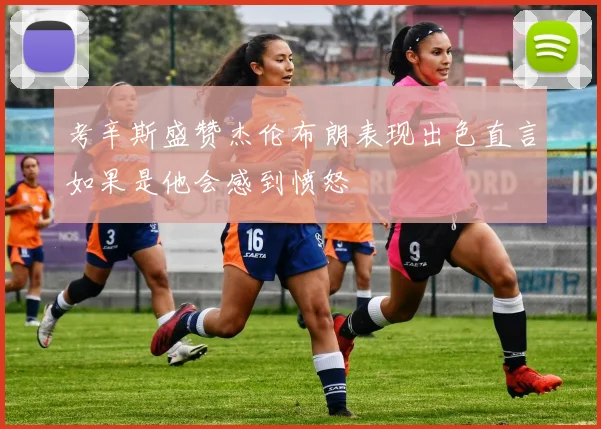 考辛斯盛赞杰伦布朗表现出色直言如果是他会感到愤怒