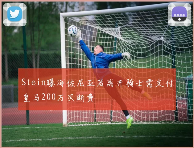 Stein曝海佐尼亚若离开骑士需支付皇马200万买断费