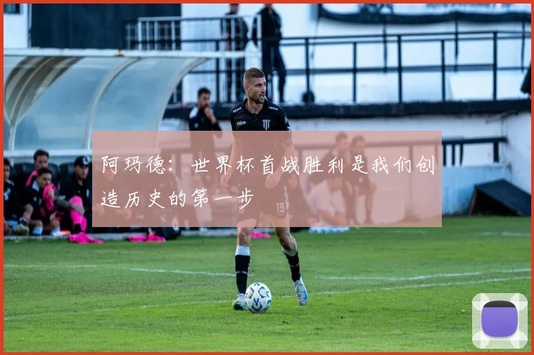 阿玛德：世界杯首战胜利是我们创造历史的第一步
