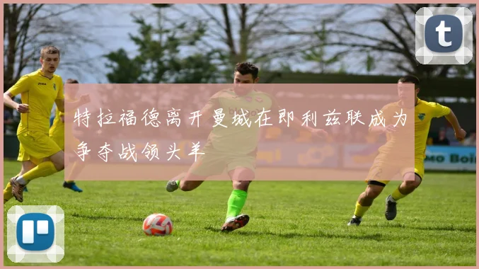 特拉福德离开曼城在即利兹联成为争夺战领头羊