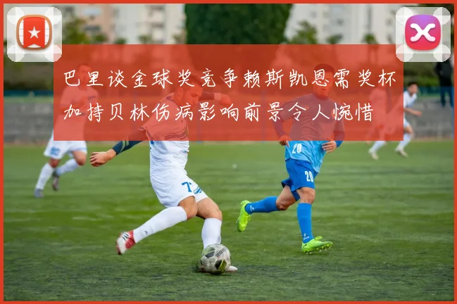 巴里谈金球奖竞争赖斯凯恩需奖杯加持贝林伤病影响前景令人惋惜