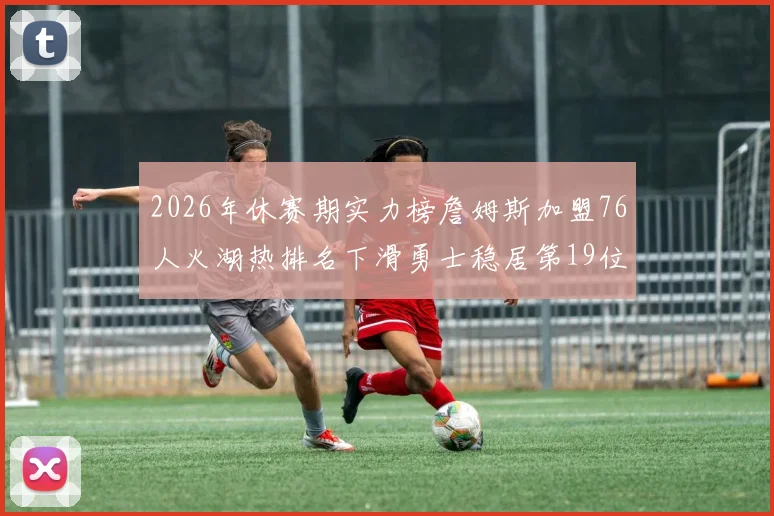 2026年休赛期实力榜詹姆斯加盟76人火湖热排名下滑勇士稳居第19位