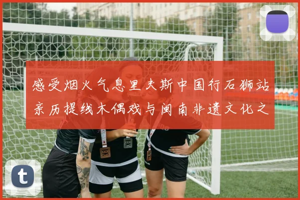 感受烟火气息里夫斯中国行石狮站亲历提线木偶戏与闽南非遗文化之美