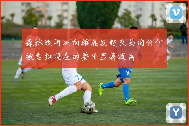 森林狼再次向雄鹿发起交易询价但被告知现在的要价显著提高